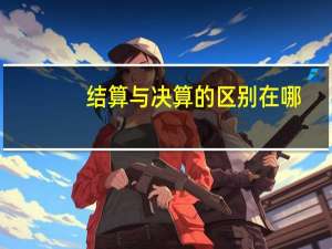 结算与决算的区别在哪（结算与决算的区别）