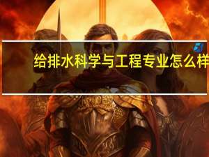 给排水科学与工程专业怎么样_学什么_前景好吗