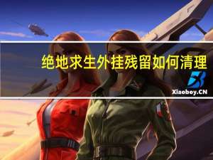 绝地求生外挂残留如何清理（外挂残留如何清理）