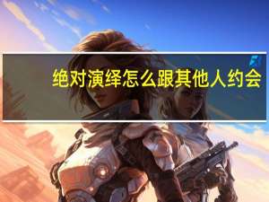 绝对演绎怎么跟其他人约会-绝对演绎约会解锁攻略