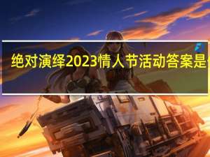 绝对演绎2023情人节活动答案是什么-绝对演绎情人节活动答案大全2023