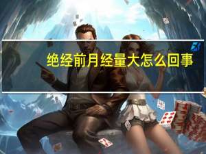 绝经前月经量大怎么回事（绝经前月经量非常大吗）