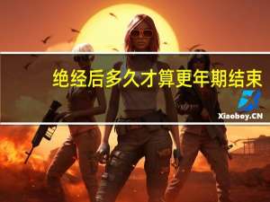 绝经后多久才算更年期结束（绝经后多久才算过了更年期）