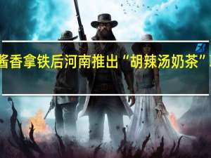 继酱香拿铁后 河南推出“胡辣汤奶茶”联名套餐：还送油条