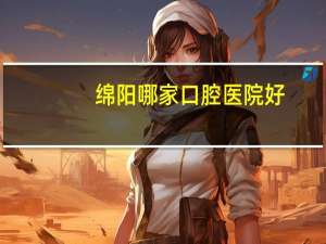 绵阳哪家口腔医院好(绵阳哪家口腔医院做得好)