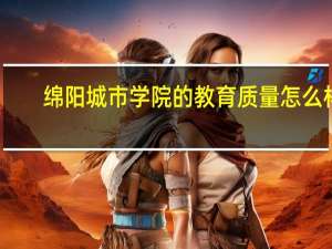 绵阳城市学院的教育质量怎么样