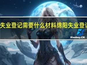 绵阳失业登记需要什么材料　绵阳失业登记办理事项