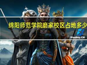 绵阳师范学院磨家校区占地多少亩（绵阳师范学院磨家校区）