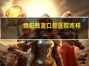 绵阳独言口腔医院咋样，绵阳安装假牙哪家医院好