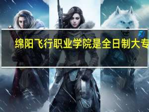 绵阳飞行职业学院是全日制大专吗