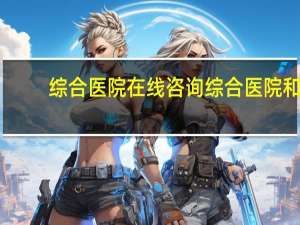 综合医院在线咨询 综合医院和特色医院有什么区别
