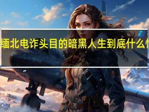 缅北电诈头目的暗黑人生 到底什么情况嘞