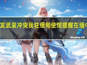 缅甸北部多地爆发武装冲突 我驻缅甸使馆提醒在缅中国公民加强安全防范