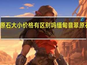 缅甸原石大小价格有区别吗 缅甸翡翠原石批发价格