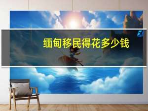 缅甸移民得花多少钱