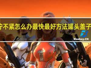 罐头盖拧不紧怎么办最快最好方法 罐头盖子拧不开怎么办
