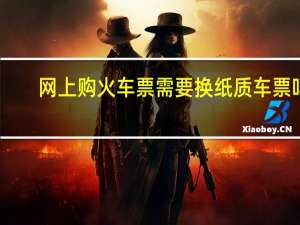网上购火车票需要换纸质车票吗（网上购火车票退票）