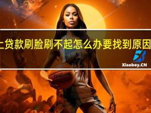 网上贷款刷脸刷不起怎么办 要找到原因才能处理