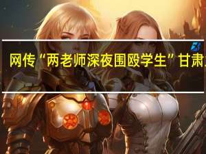 网传“两老师深夜围殴学生” 甘肃兰州：已成立调查组