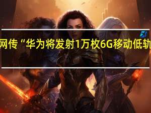 网传“华为将发射1万枚6G移动低轨卫星”？华为：纯属造谣 到底什么情况呢