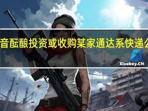 网传抖音酝酿投资或收购某家通达系快递公司抖音电商：不实消息