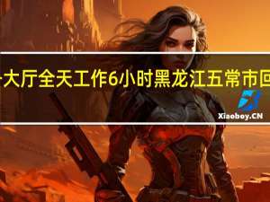 网友吐槽政务大厅全天工作6小时 黑龙江五常市回应 到底什么情况嘞