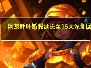 网友呼吁婚假延长至15天深圳回应：将积极向广东人社厅建议 到底什么情况呢