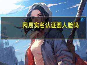 网易实名认证要人脸吗（网易实名认证）