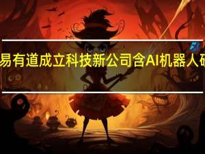 网易有道成立科技新公司 含AI机器人研发业务