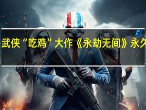 网易武侠“吃鸡”大作《永劫无间》永久免费太香：全球玩家超4000万