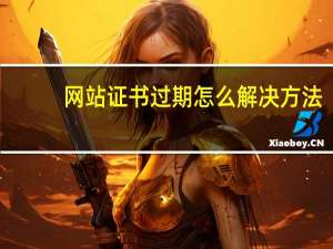 网站证书过期怎么解决方法（网站证书过期怎么办）