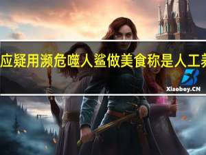 网红回应疑用濒危噬人鲨做美食 称是人工养殖可以食用