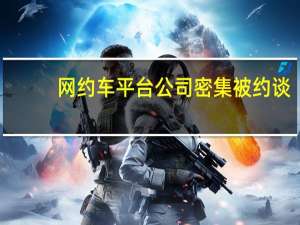网约车平台公司密集被约谈：要求明码标价规范竞争清退不合规车辆