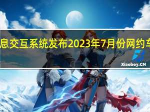 网约车监管信息交互系统发布2023年7月份网约车行业运行基本情况