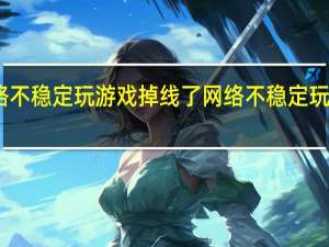 网络不稳定玩游戏掉线了 网络不稳定玩游戏掉线