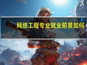 网络工程专业就业前景如何（网络工程专业就业前景）