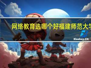 网络教育选哪个好福建师范大学,大连理工大学 福建师范大学网络教育学院