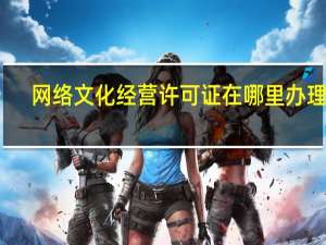 网络文化经营许可证在哪里办理的（网络文化经营许可证在哪里办理）