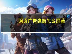 网页广告弹窗怎么屏蔽（网页广告）