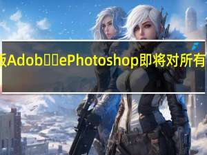 网页版 Adob​​e Photoshop 即将对所有人免费开放