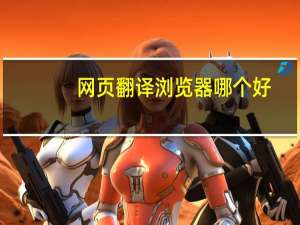 网页翻译浏览器哪个好（网页翻译浏览器）