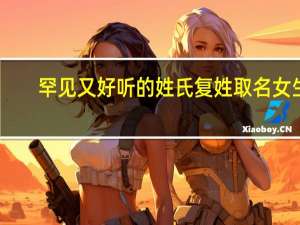 罕见又好听的姓氏复姓取名女生（罕见又好听的姓氏）