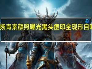 罗志祥女友周扬青素颜照曝光 黑头痘印全现形自嘲也就发这一次素颜