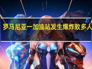 罗马尼亚一加油站发生爆炸致多人死伤