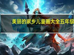 美丽的家乡儿童画大全五年级（美丽的家乡儿童画大全）
