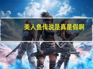 美人鱼传说是真是假啊（美人鱼传说是真是假）