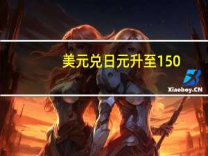 美元兑日元升至150.17再刷年内新高日本央行入市干预风险再度上升