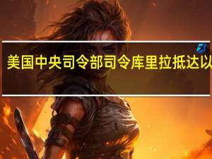 美国中央司令部司令库里拉抵达以色列：将“确保以方拥有自卫所需的一切”