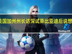 美国加州州长访深试乘比亚迪后说想买两辆