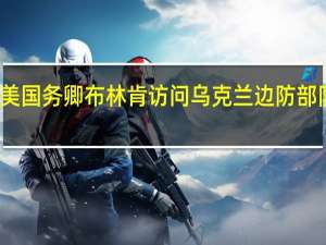 美国务卿布林肯访问乌克兰边防部队阵地
